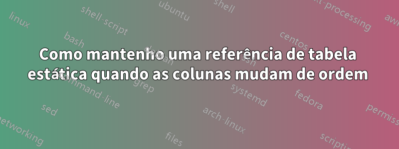 Como mantenho uma referência de tabela estática quando as colunas mudam de ordem