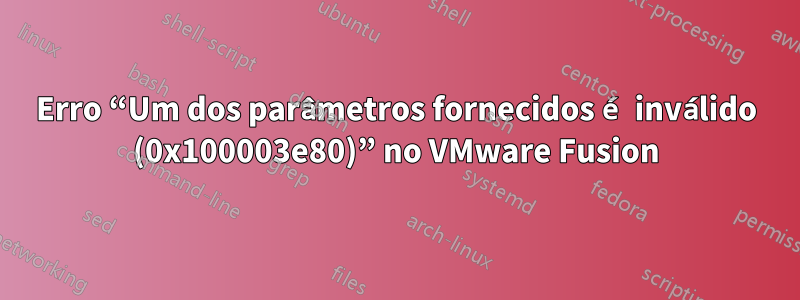 Erro “Um dos parâmetros fornecidos é inválido (0x100003e80)” no VMware Fusion