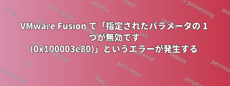 VMware Fusion で「指定されたパラメータの 1 つが無効です (0x100003e80)」というエラーが発生する