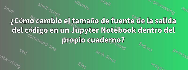 ¿Cómo cambio el tamaño de fuente de la salida del código en un Jupyter Notebook dentro del propio cuaderno?