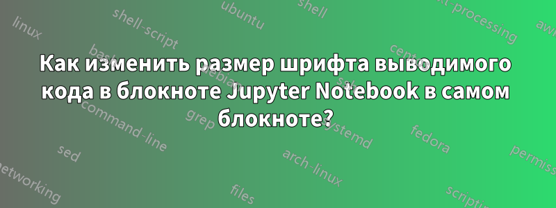 Как изменить размер шрифта выводимого кода в блокноте Jupyter Notebook в самом блокноте?