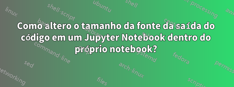 Como altero o tamanho da fonte da saída do código em um Jupyter Notebook dentro do próprio notebook?