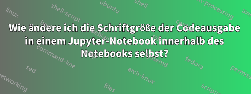 Wie ändere ich die Schriftgröße der Codeausgabe in einem Jupyter-Notebook innerhalb des Notebooks selbst?