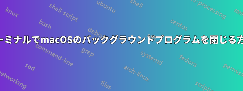 ターミナルでmacOSのバックグラウンドプログラムを閉じる方法