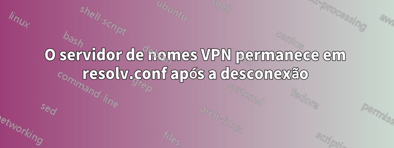 O servidor de nomes VPN permanece em resolv.conf após a desconexão