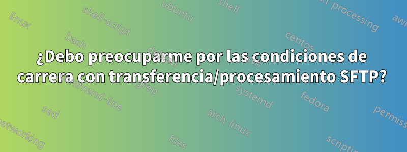 ¿Debo preocuparme por las condiciones de carrera con transferencia/procesamiento SFTP?