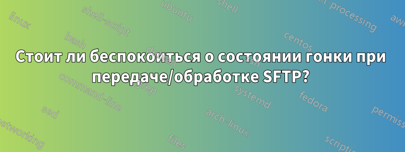 Стоит ли беспокоиться о состоянии гонки при передаче/обработке SFTP?