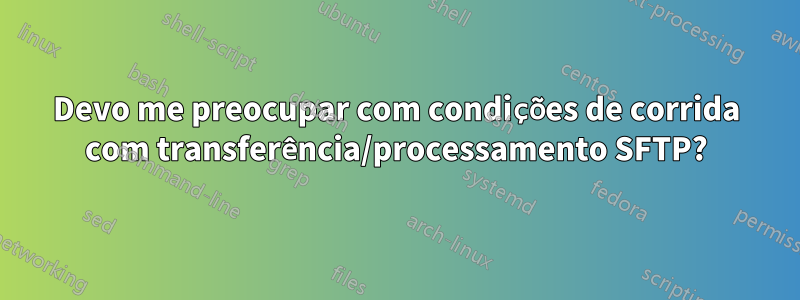 Devo me preocupar com condições de corrida com transferência/processamento SFTP?