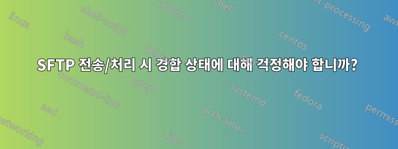 SFTP 전송/처리 시 경합 상태에 대해 걱정해야 합니까?