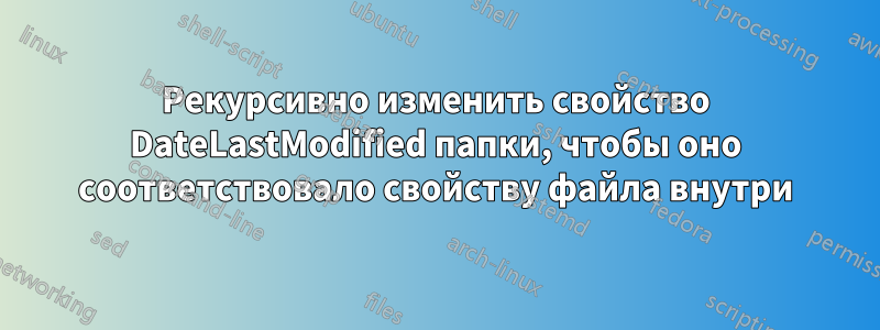 Рекурсивно изменить свойство DateLastModified папки, чтобы оно соответствовало свойству файла внутри