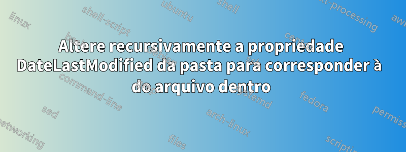 Altere recursivamente a propriedade DateLastModified da pasta para corresponder à do arquivo dentro