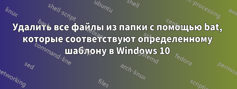 Удалить все файлы из папки с помощью bat, которые соответствуют определенному шаблону в Windows 10