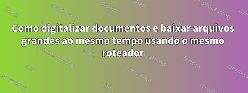 Como digitalizar documentos e baixar arquivos grandes ao mesmo tempo usando o mesmo roteador