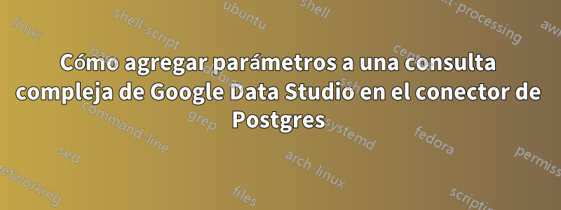 Cómo agregar parámetros a una consulta compleja de Google Data Studio en el conector de Postgres