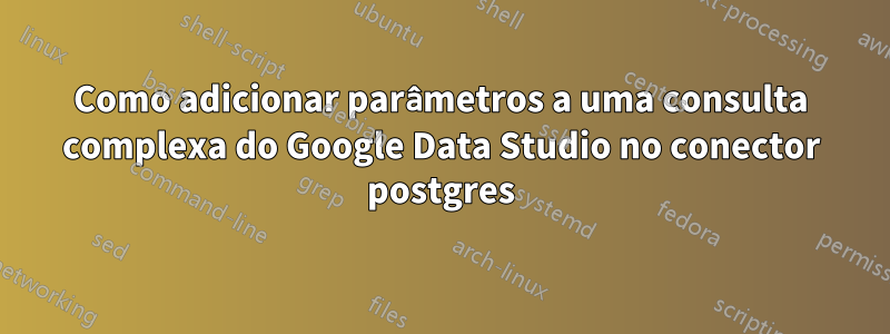 Como adicionar parâmetros a uma consulta complexa do Google Data Studio no conector postgres