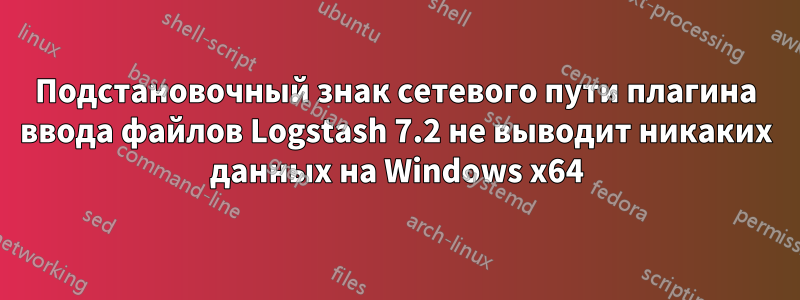 Подстановочный знак сетевого пути плагина ввода файлов Logstash 7.2 не выводит никаких данных на Windows x64