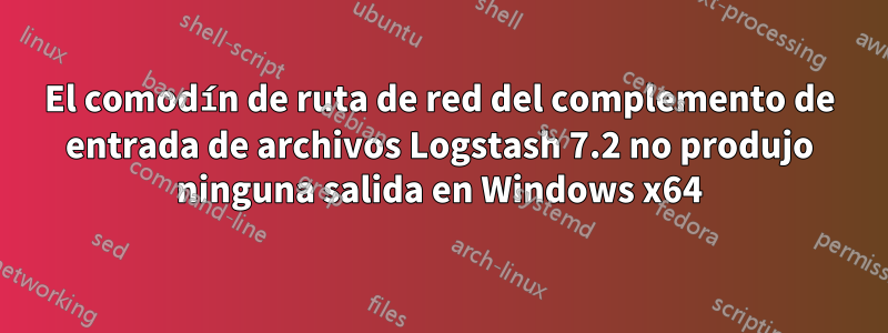 El comodín de ruta de red del complemento de entrada de archivos Logstash 7.2 no produjo ninguna salida en Windows x64