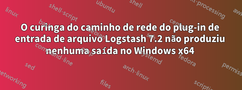 O curinga do caminho de rede do plug-in de entrada de arquivo Logstash 7.2 não produziu nenhuma saída no Windows x64