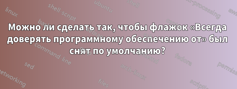 Можно ли сделать так, чтобы флажок «Всегда доверять программному обеспечению от» был снят по умолчанию?