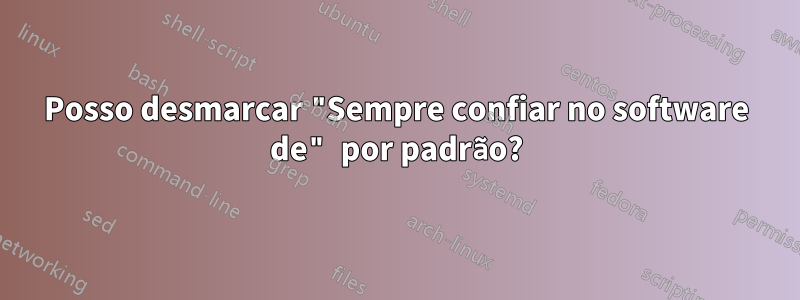 Posso desmarcar "Sempre confiar no software de" por padrão?