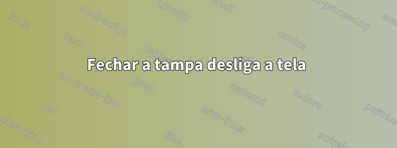 Fechar a tampa desliga a tela