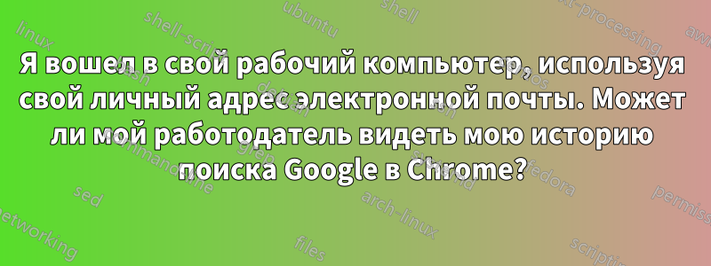 Я вошел в свой рабочий компьютер, используя свой личный адрес электронной почты. Может ли мой работодатель видеть мою историю поиска Google в Chrome?