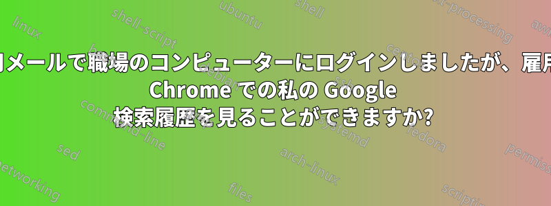 個人用メールで職場のコンピューターにログインしましたが、雇用主は Chrome での私の Google 検索履歴を見ることができますか?