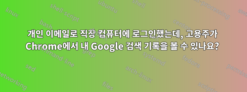 개인 이메일로 직장 컴퓨터에 로그인했는데, 고용주가 Chrome에서 내 Google 검색 기록을 볼 수 있나요?