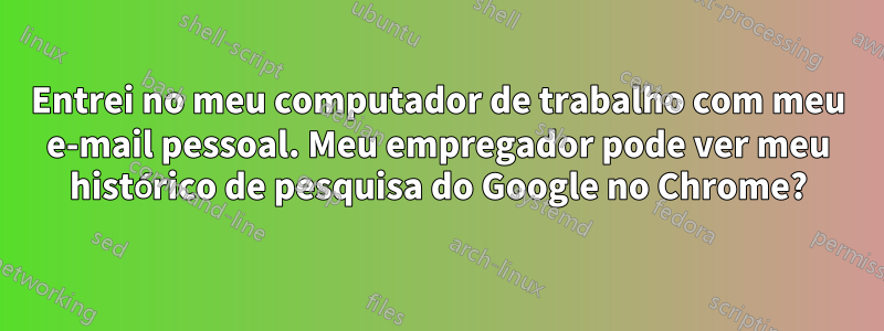 Entrei no meu computador de trabalho com meu e-mail pessoal. Meu empregador pode ver meu histórico de pesquisa do Google no Chrome?