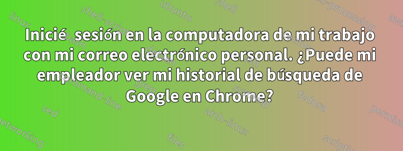 Inicié sesión en la computadora de mi trabajo con mi correo electrónico personal. ¿Puede mi empleador ver mi historial de búsqueda de Google en Chrome?