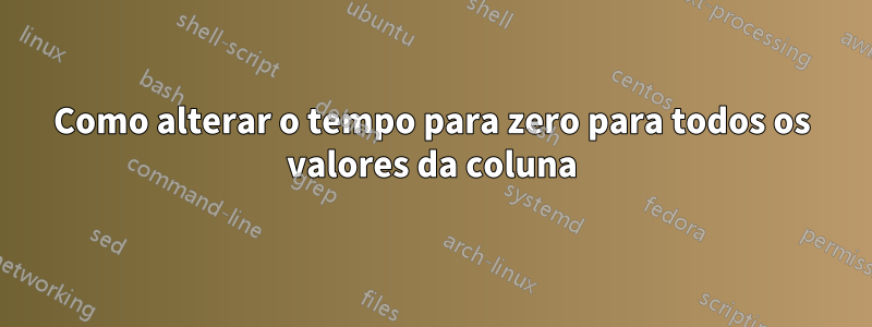 Como alterar o tempo para zero para todos os valores da coluna