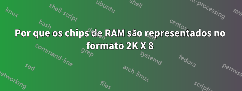 Por que os chips de RAM são representados no formato 2K X 8