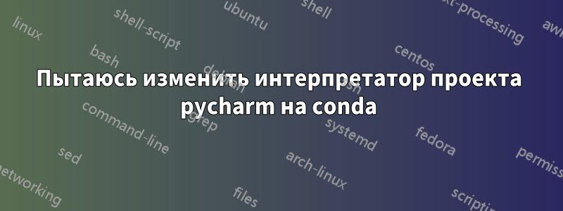 Пытаюсь изменить интерпретатор проекта pycharm на conda