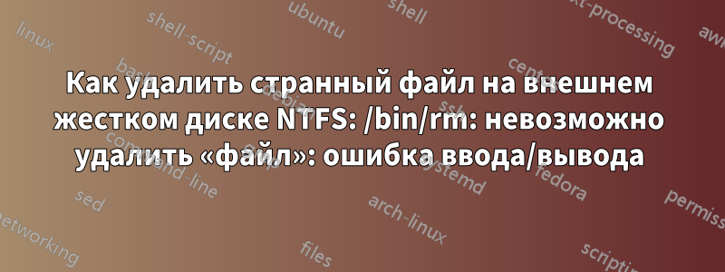 Как удалить странный файл на внешнем жестком диске NTFS: /bin/rm: невозможно удалить «файл»: ошибка ввода/вывода