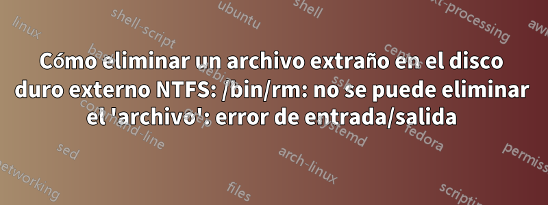 Cómo eliminar un archivo extraño en el disco duro externo NTFS: /bin/rm: no se puede eliminar el 'archivo': error de entrada/salida