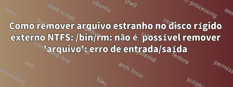 Como remover arquivo estranho no disco rígido externo NTFS: /bin/rm: não é possível remover 'arquivo': erro de entrada/saída