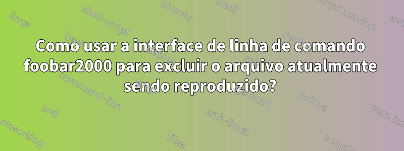 Como usar a interface de linha de comando foobar2000 para excluir o arquivo atualmente sendo reproduzido?