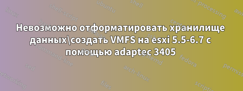 Невозможно отформатировать хранилище данных\создать VMFS на esxi 5.5-6.7 с помощью adaptec 3405