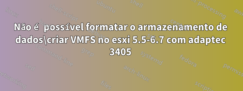 Não é possível formatar o armazenamento de dados\criar VMFS no esxi 5.5-6.7 com adaptec 3405