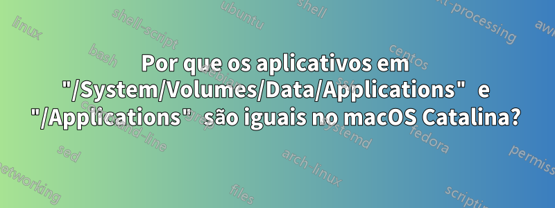 Por que os aplicativos em "/System/Volumes/Data/Applications" e "/Applications" são iguais no macOS Catalina?