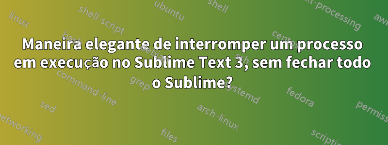 Maneira elegante de interromper um processo em execução no Sublime Text 3, sem fechar todo o Sublime?