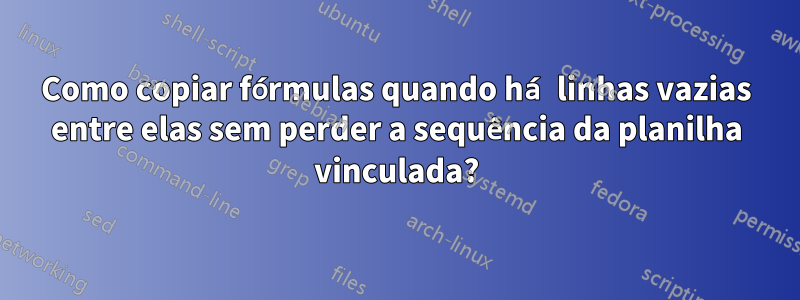 Como copiar fórmulas quando há linhas vazias entre elas sem perder a sequência da planilha vinculada?