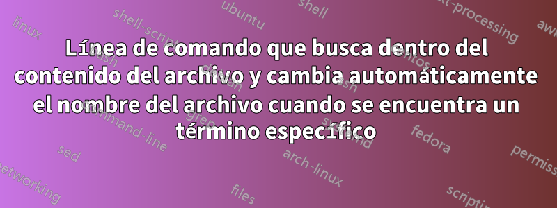 Línea de comando que busca dentro del contenido del archivo y cambia automáticamente el nombre del archivo cuando se encuentra un término específico