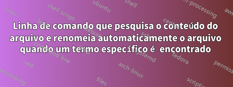 Linha de comando que pesquisa o conteúdo do arquivo e renomeia automaticamente o arquivo quando um termo específico é encontrado