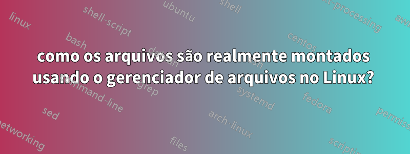 como os arquivos são realmente montados usando o gerenciador de arquivos no Linux?