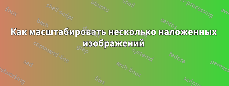 Как масштабировать несколько наложенных изображений