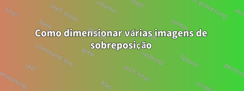 Como dimensionar várias imagens de sobreposição