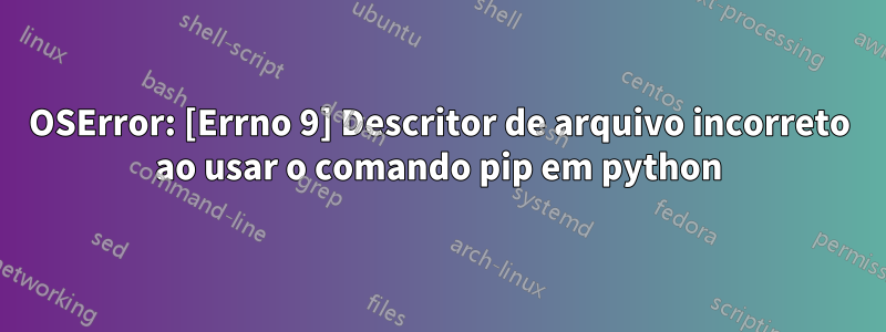 OSError: [Errno 9] Descritor de arquivo incorreto ao usar o comando pip em python