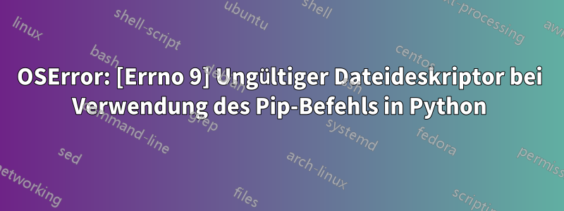 OSError: [Errno 9] Ungültiger Dateideskriptor bei Verwendung des Pip-Befehls in Python