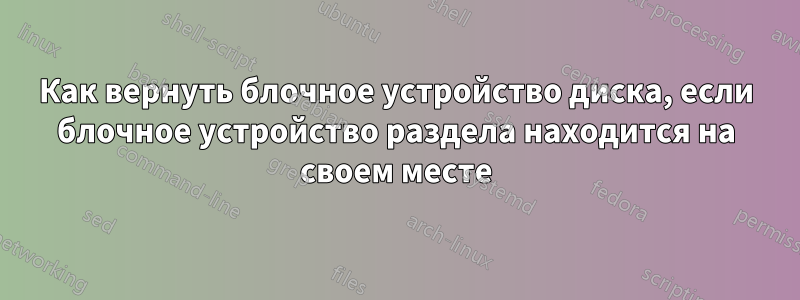 Как вернуть блочное устройство диска, если блочное устройство раздела находится на своем месте